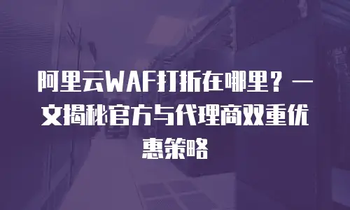 阿里云WAF打折在哪里？一文揭秘官方与代理商双重优惠策略