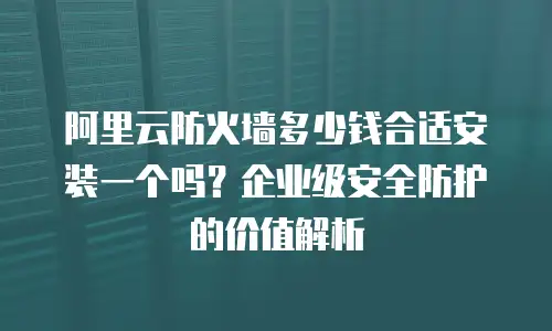 阿里云防火墙多少钱合适安装一个吗？企业级安全防护的价值解析