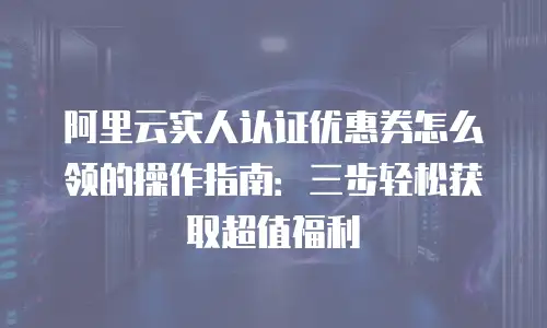 阿里云实人认证优惠券怎么领的操作指南：三步轻松获取超值福利