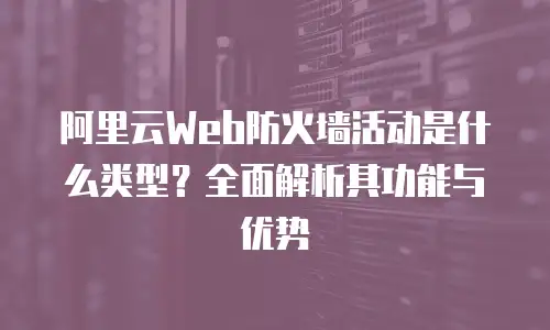 阿里云Web防火墙活动是什么类型？全面解析其功能与优势