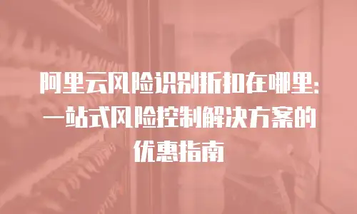 阿里云风险识别折扣在哪里：一站式风险控制解决方案的优惠指南