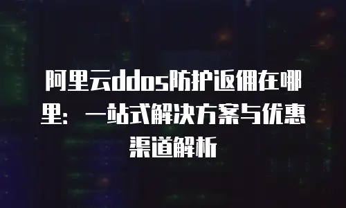 阿里云ddos防护返佣在哪里：一站式解决方案与优惠渠道解析