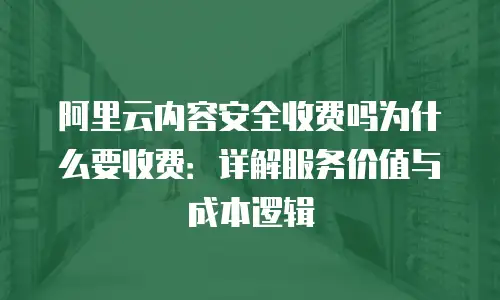 阿里云内容安全收费吗为什么要收费：详解服务价值与成本逻辑
