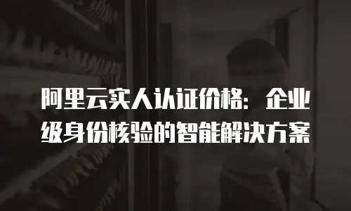 阿里云实人认证价格：企业级身份核验的智能解决方案