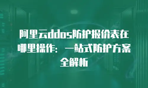 阿里云ddos防护报价表在哪里操作：一站式防护方案全解析