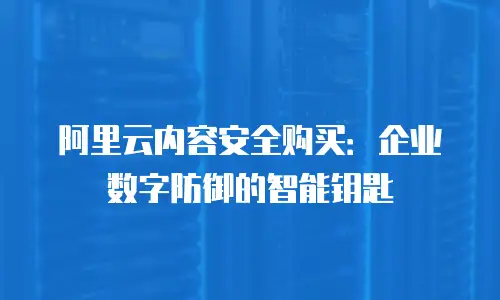 阿里云内容安全购买：企业数字防御的智能钥匙