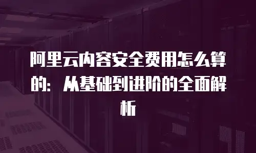 阿里云内容安全费用怎么算的：从基础到进阶的全面解析