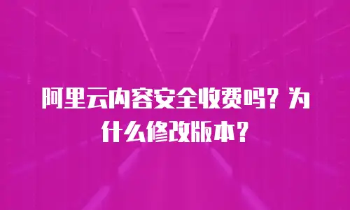 阿里云内容安全收费吗？为什么修改版本？