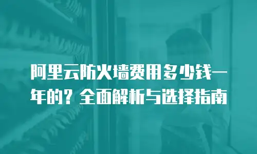 阿里云防火墙费用多少钱一年的？全面解析与选择指南