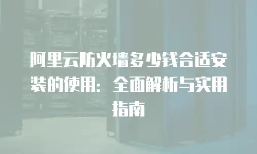 阿里云防火墙多少钱合适安装的使用：全面解析与实用指南