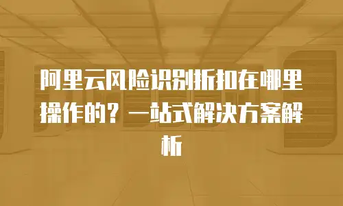阿里云风险识别折扣在哪里操作的？一站式解决方案解析