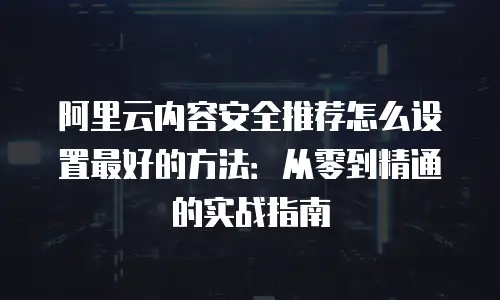 阿里云内容安全推荐怎么设置最好的方法：从零到精通的实战指南