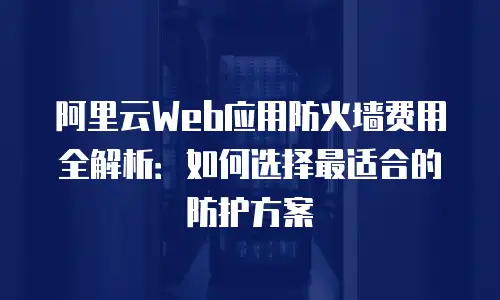 阿里云Web应用防火墙费用全解析：如何选择最适合的防护方案