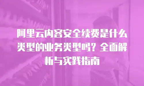 阿里云内容安全续费是什么类型的业务类型吗？全面解析与实践指南