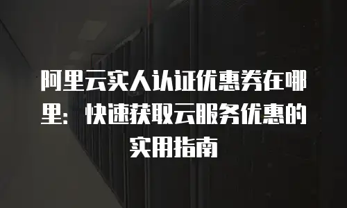 阿里云实人认证优惠券在哪里：快速获取云服务优惠的实用指南
