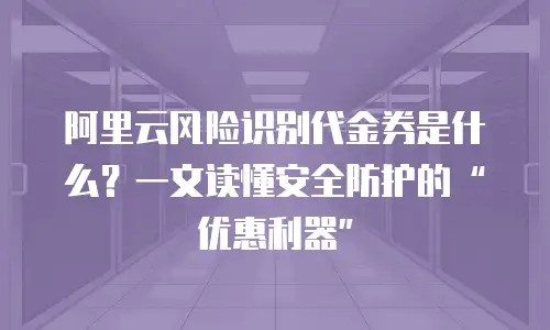 阿里云风险识别代金券是什么？一文读懂安全防护的&ldquo;优惠利器&rdquo;