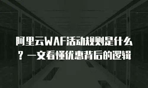 阿里云WAF活动规则是什么？一文看懂优惠背后的逻辑