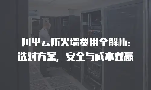 阿里云防火墙费用全解析：选对方案，安全与成本双赢