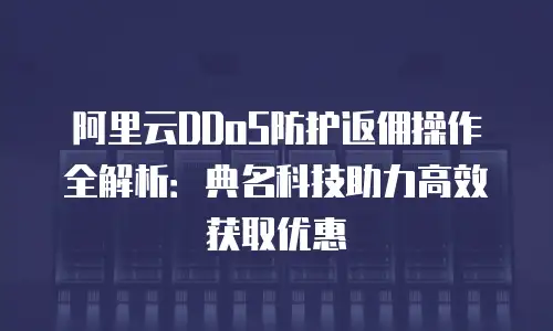 阿里云DDoS防护返佣操作全解析：典名科技助力高效获取优惠