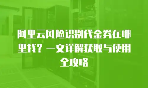 阿里云风险识别代金券在哪里找？一文详解获取与使用全攻略
