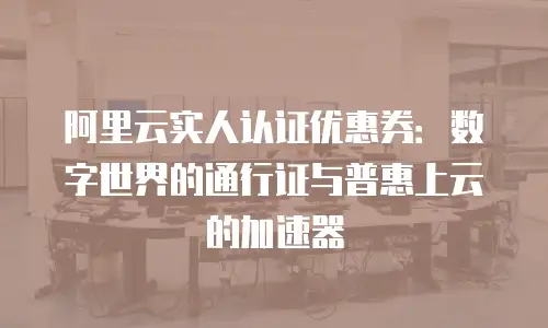 阿里云实人认证优惠券：数字世界的通行证与普惠上云的加速器