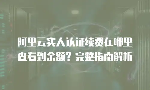 阿里云实人认证续费在哪里查看到余额？完整指南解析
