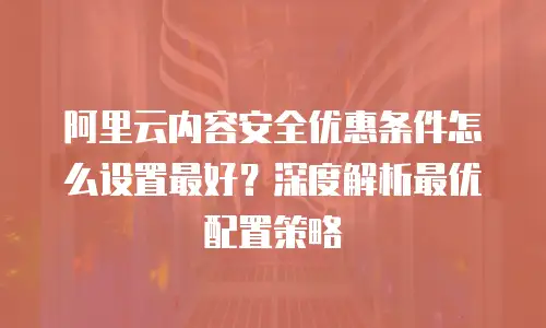 阿里云内容安全优惠条件怎么设置最好？深度解析最优配置策略