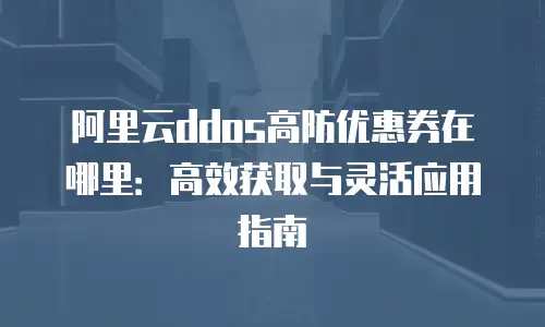 阿里云ddos高防优惠券在哪里：高效获取与灵活应用指南