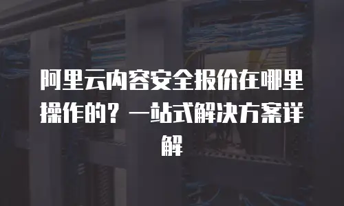 阿里云内容安全报价在哪里操作的？一站式解决方案详解