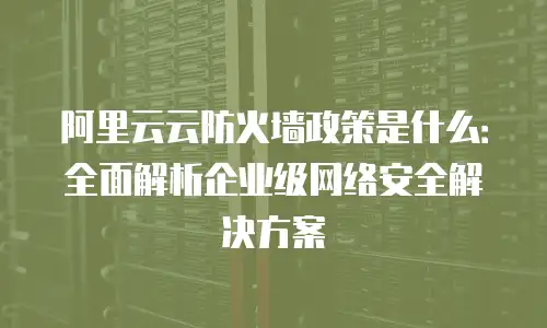 阿里云云防火墙政策是什么：全面解析企业级网络安全解决方案