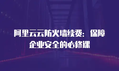 阿里云云防火墙续费：保障企业安全的必修课