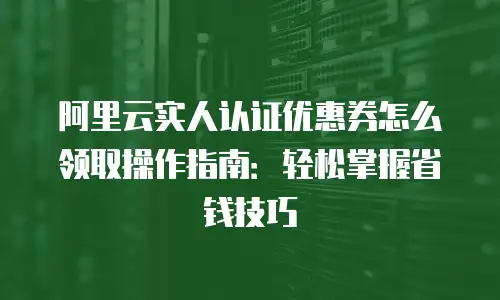 阿里云实人认证优惠券怎么领取操作指南：轻松掌握省钱技巧