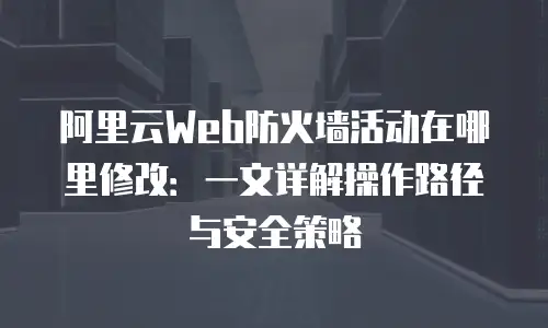 阿里云Web防火墙活动在哪里修改：一文详解操作路径与安全策略