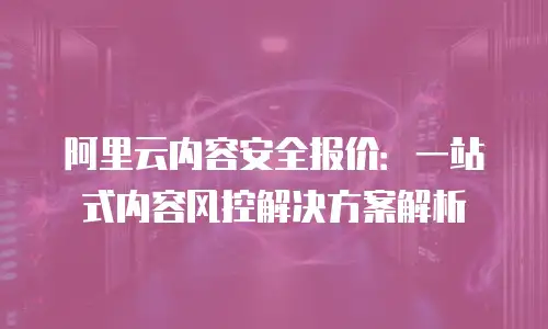 阿里云内容安全报价：一站式内容风控解决方案解析