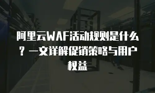 阿里云WAF活动规则是什么？一文详解促销策略与用户权益