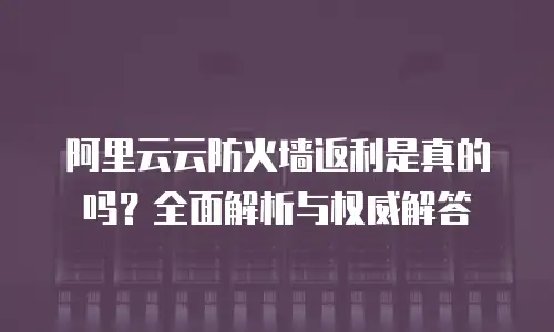 阿里云云防火墙返利是真的吗？全面解析与权威解答