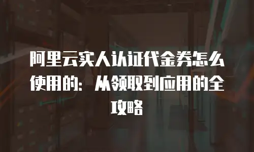 阿里云实人认证代金券怎么使用的：从领取到应用的全攻略