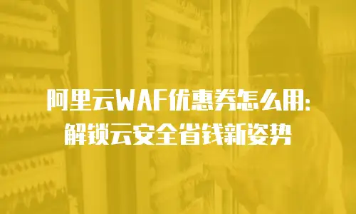 阿里云WAF优惠券怎么用：解锁云安全省钱新姿势