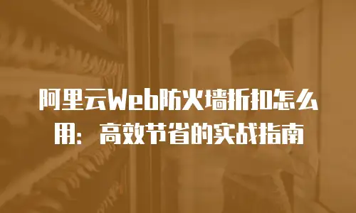 阿里云Web防火墙折扣怎么用：高效节省的实战指南