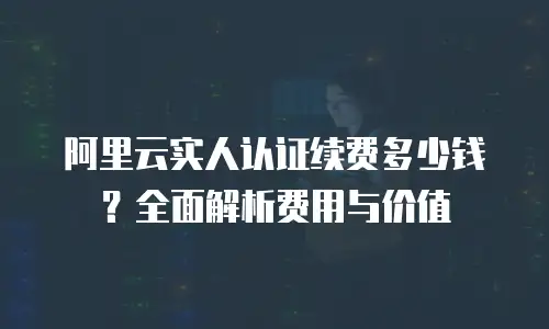阿里云实人认证续费多少钱？全面解析费用与价值
