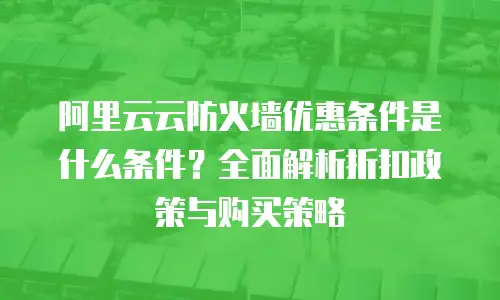 阿里云云防火墙优惠条件是什么条件？全面解析折扣政策与购买策略