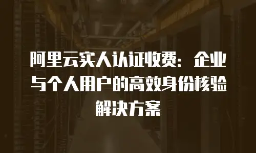 阿里云实人认证收费：企业与个人用户的高效身份核验解决方案