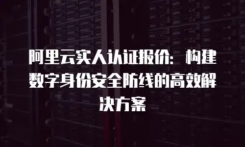 阿里云实人认证报价：构建数字身份安全防线的高效解决方案