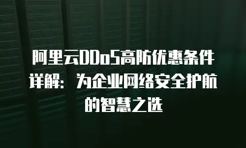 阿里云DDoS高防优惠条件详解：为企业网络安全护航的智慧之选