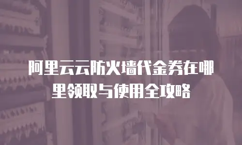 阿里云云防火墙代金券在哪里领取与使用全攻略