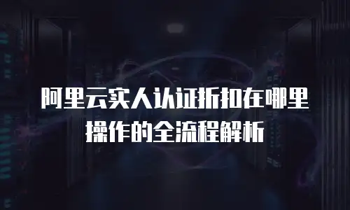 阿里云实人认证折扣在哪里操作的全流程解析