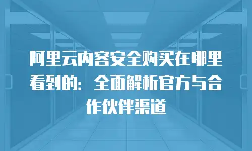 阿里云内容安全购买在哪里看到的：全面解析官方与合作伙伴渠道