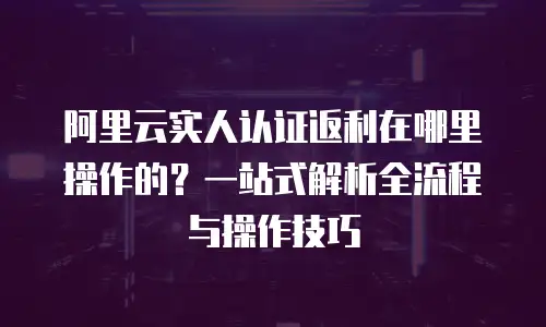 阿里云实人认证返利在哪里操作的？一站式解析全流程与操作技巧