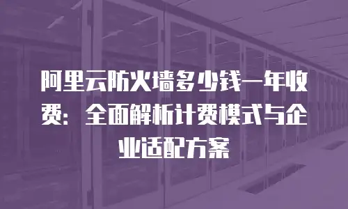 阿里云防火墙多少钱一年收费：全面解析计费模式与企业适配方案