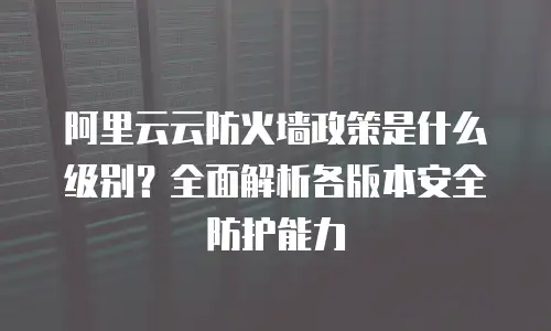 阿里云云防火墙政策是什么级别？全面解析各版本安全防护能力